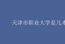 教育資訊:天津市職業(yè)大學(xué)是幾本