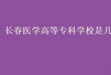 教育資訊：長春醫(yī)學(xué)高等?？茖W(xué)校是幾本