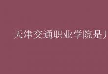 教育資訊:天津交通職業(yè)學(xué)院是幾本