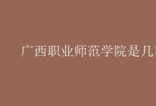 教育資訊：廣西職業(yè)師范學院是幾本
