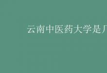 教育資訊：云南中醫(yī)藥大學是幾本