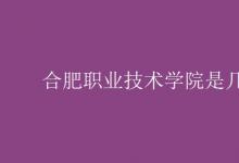 教育資訊：合肥職業(yè)技術學院是幾本