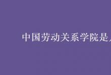 教育資訊：中國勞動關系學院是幾本