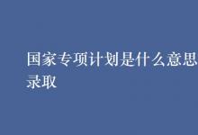 教育資訊：國家專項計劃是什么意思怎樣錄取