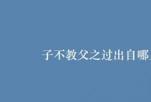 教育資訊:子不教父之過(guò)出自哪里