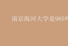 教育資訊：南京海河大學是985嗎