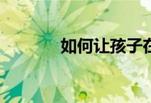 如何讓孩子在小學(xué)寫(xiě)好作文？