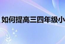 如何提高三四年級小學(xué)生的作文和閱讀成績？
