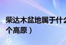 柴達(dá)木盆地屬于什么高原（柴達(dá)木盆地位于哪個(gè)高原）
