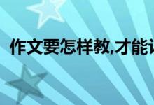 作文要怎樣教,才能讓孩子寫出高分作文呢？