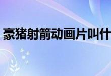 豪豬射箭動(dòng)畫片叫什么(豪豬射箭動(dòng)畫片名稱)