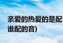 親愛的熱愛的是配音嗎(親愛的熱愛的男女主誰(shuí)配的音)