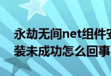 永劫無間net組件安裝失敗（永劫無間net安裝未成功怎么回事）