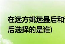 在遠(yuǎn)方姚遠(yuǎn)最后和誰在一起了(在遠(yuǎn)方姚遠(yuǎn)最后選擇的是誰)