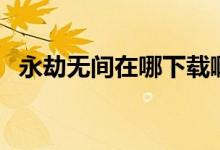 永劫無間在哪下載啊（永劫無間在哪下載）