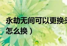 永劫無(wú)間可以更換頭像框嗎（永劫無(wú)間頭像框怎么換）
