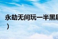 永劫無(wú)間玩一半黑屏（永劫無(wú)間黑屏怎么解決）