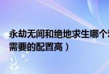 永劫無間和絕地求生哪個(gè)難度高（永劫無間和絕地求生哪個(gè)需要的配置高）