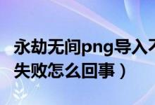 永劫無間png導(dǎo)入不識別（永劫無間png導(dǎo)入失敗怎么回事）