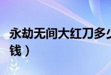 永劫無(wú)間大紅刀多少錢（永劫無(wú)間大紅刀多少錢）