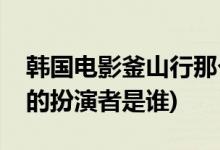 韓國電影釜山行那個胖子主演的(釜山行胖子的扮演者是誰)