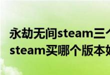 永劫無(wú)間steam三個(gè)版本哪個(gè)最好（永劫無(wú)間steam買哪個(gè)版本好）