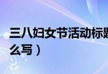 三八婦女節(jié)活動(dòng)標(biāo)題（三八婦女節(jié)活動(dòng)標(biāo)題怎么寫）