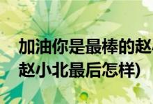 加油你是最棒的趙小北結局(加油你是最棒的趙小北最后怎樣)
