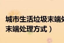 城市生活垃圾末端處理的方式（我國(guó)生活垃圾末端處理方式）