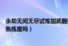 永劫無(wú)間無(wú)盡試煉加武器熟練度（永劫無(wú)間無(wú)盡試煉加武器熟練度嗎）