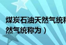 煤炭石油天然氣統(tǒng)稱(chēng)為什么原料(煤炭石油天然氣統(tǒng)稱(chēng)為)