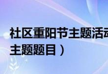 社區(qū)重陽節(jié)主題活動有哪些(重陽節(jié)社區(qū)活動主題題目)