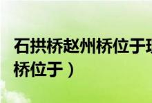 石拱橋趙州橋位于現(xiàn)在的什么?。ㄊ皹蜈w州橋位于）