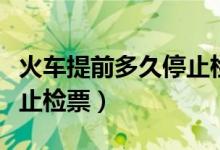 火車(chē)提前多久停止檢票進(jìn)站（火車(chē)提前多久停止檢票）