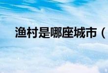 漁村是哪座城市（漁村是哪個(gè)城市外號(hào)）