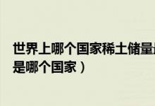 世界上哪個(gè)國(guó)家稀土儲(chǔ)量最大(世界上稀土儲(chǔ)量最大的國(guó)家是哪個(gè)國(guó)家)
