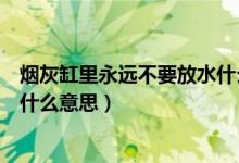 煙灰缸里永遠不要放水什么意思（煙灰缸里永遠不要放水是什么意思）