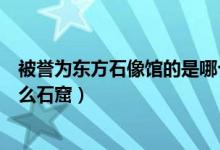 被譽(yù)為東方石像館的是哪個(gè)石窟（被譽(yù)為東方塑像館的是什么石窟）