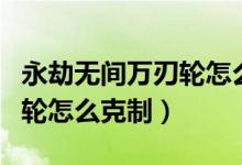 永劫無(wú)間萬(wàn)刃輪怎么克制天海（永劫無(wú)間萬(wàn)刃輪怎么克制）