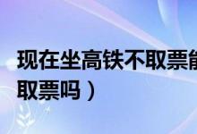 現(xiàn)在坐高鐵不取票能上車嗎（高鐵現(xiàn)在還需要取票嗎）