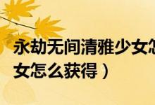 永劫無(wú)間清雅少女怎么點(diǎn)亮（永劫無(wú)間清雅少女怎么獲得）
