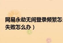 網(wǎng)易永劫無間登錄頻繁怎么回事（網(wǎng)易永劫無間連接服務器失敗怎么辦）