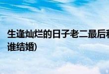 生逢?duì)N爛的日子老二最后和誰(shuí)在一起(生逢?duì)N爛的日子老二和誰(shuí)結(jié)婚)