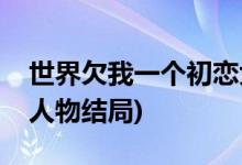 世界欠我一個(gè)初戀大結(jié)局(世界欠我一個(gè)初戀人物結(jié)局)