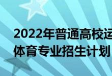 2022年普通高校運(yùn)動(dòng)訓(xùn)練、武術(shù)與民族傳統(tǒng)體育專業(yè)招生計(jì)劃