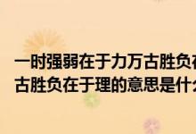 一時(shí)強(qiáng)弱在于力萬古勝負(fù)在于理,的意思(一時(shí)強(qiáng)弱在于力萬古勝負(fù)在于理的意思是什么)