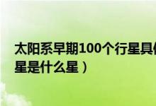 太陽系早期100個(gè)行星具體是什么星（太陽系體積最大的行星是什么星）