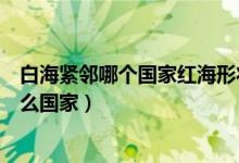 白海緊鄰哪個國家紅海形狀像什么（世界地圖上白海緊鄰什么國家）