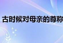 古時(shí)候?qū)δ赣H的尊稱(古時(shí)候?qū)δ赣H的尊稱)