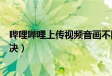 嗶哩嗶哩上傳視頻音畫(huà)不同步(嗶哩嗶哩音畫(huà)不同步怎么解決)